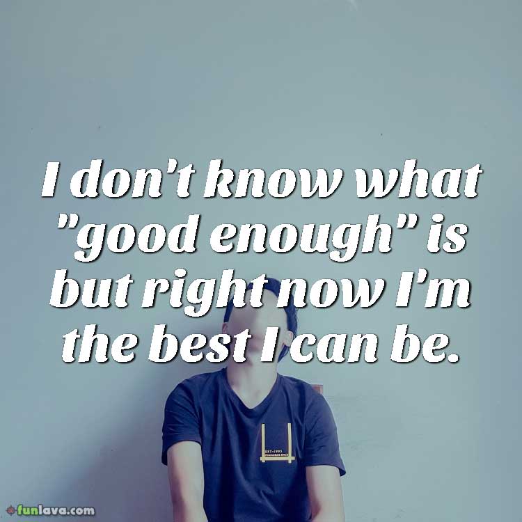 I don't know what "good enough" is but right now I'm the best I can be.