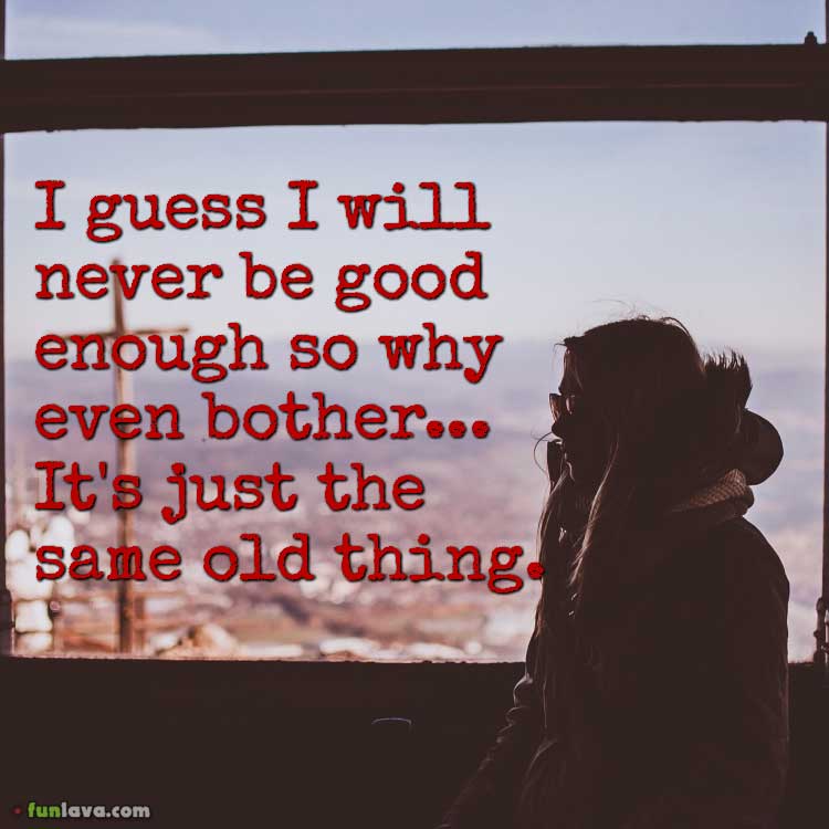 I guess I will never be good enough so why even bother... It's just the same old thing.