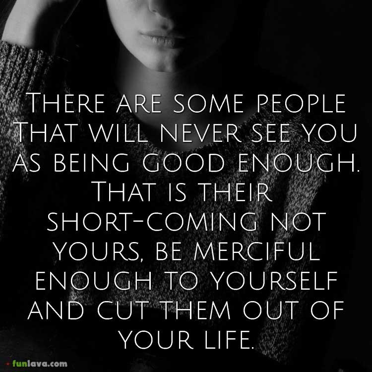 There are some people that will never see you as being good enough. That is their short-coming not yours, be merciful enough to yourself and cut them out of your life. 